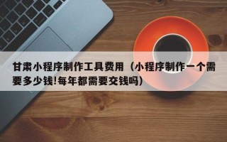 邹城甘肃小程序制作工具费用（小程序制作一个需要多少钱!每年都需要交钱吗）