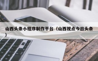 邹城山西头条小程序制作平台（山西视点今日头条）